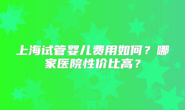 上海试管婴儿费用如何?哪家医院性价比高?