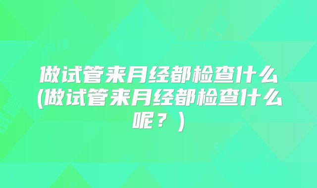 做试管来月经都检查什么(做试管来月经都检查什么呢?)