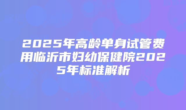 2025年高龄单身试管费用临沂市妇幼保健院2025年标准解析