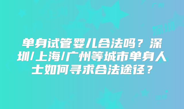 单身试管婴儿合法吗?深圳/上海/广州等城市单身人士如何寻求合法途径?