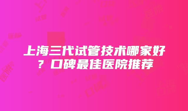 上海三代试管技术哪家好?口碑最佳医院推荐