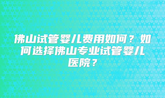 佛山试管婴儿费用如何?如何选择佛山专业试管婴儿医院?