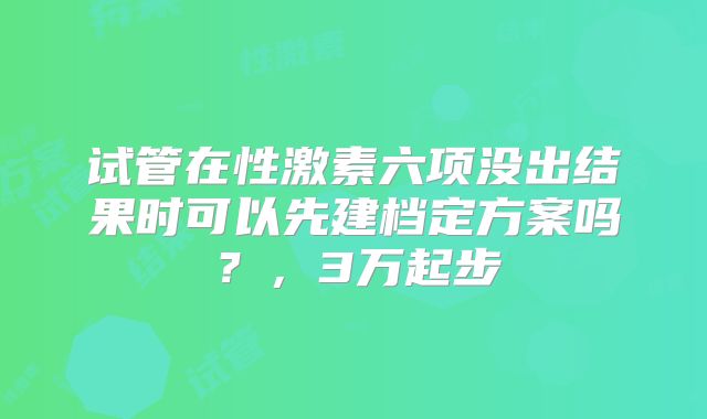 试管在性激素六项没出结果时可以先建档定方案吗？，3万起步