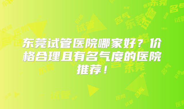 东莞试管医院哪家好?价格合理且有名气度的医院推荐!