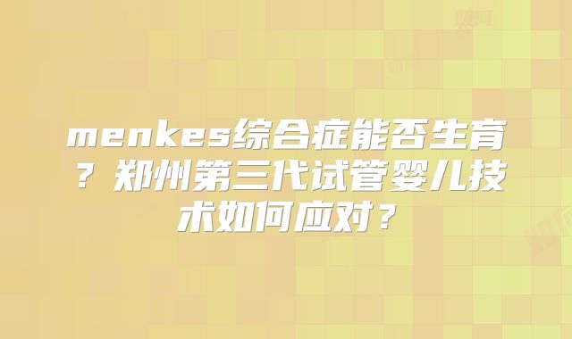 menkes综合症能否生育?郑州第三代试管婴儿技术如何应对?