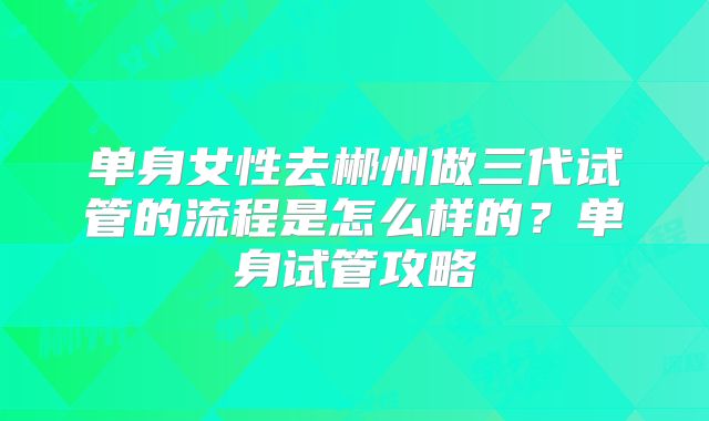 单身女性去郴州做三代试管的流程是怎么样的?单身试管攻略
