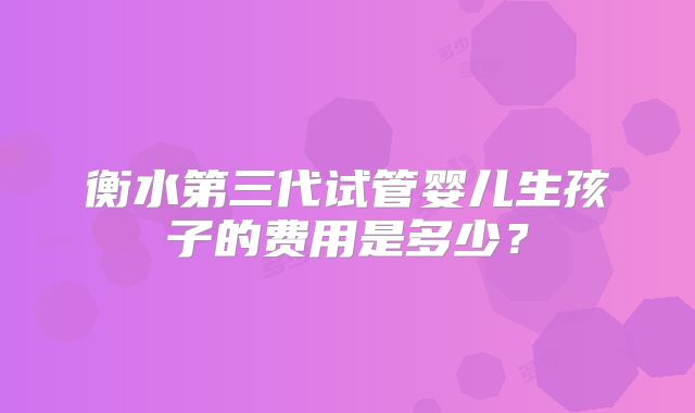 衡水第三代试管婴儿生孩子的费用是多少?