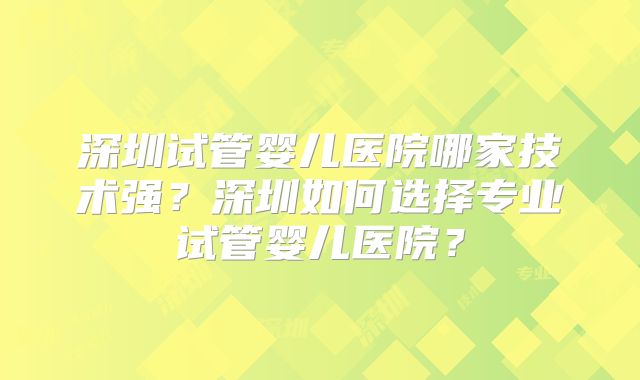 深圳试管婴儿医院哪家技术强?深圳如何选择专业试管婴儿医院?