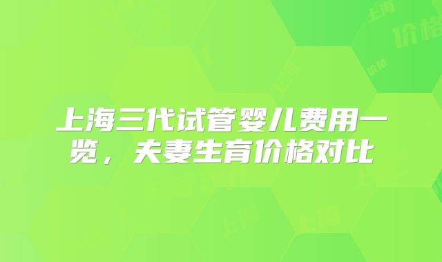 上海三代试管婴儿费用一览,夫妻生育价格对比