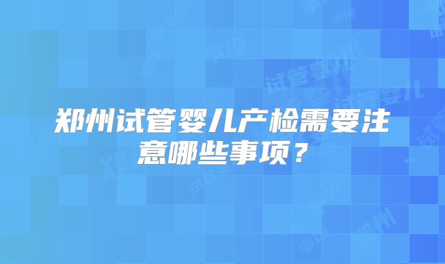 郑州试管婴儿产检需要注意哪些事项?