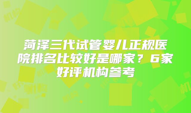 菏泽三代试管婴儿正规医院排名比较好是哪家?6家好评机构参考