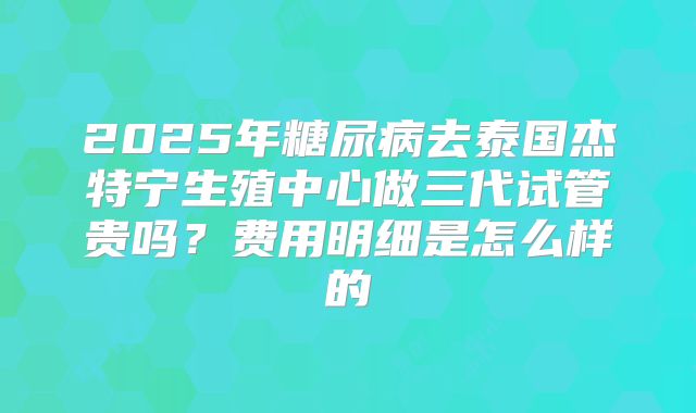 2025年糖尿病去泰国杰特宁生殖中心做三代试管贵吗?费用明细是怎么样的