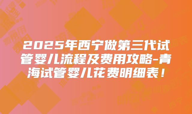 2025年西宁做第三代试管婴儿流程及费用攻略-青海试管婴儿花费明细表！