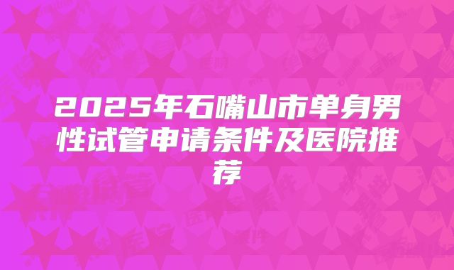 2025年石嘴山市单身男性试管申请条件及医院推荐