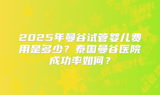 2025年曼谷试管婴儿费用是多少?泰国曼谷医院成功率如何?