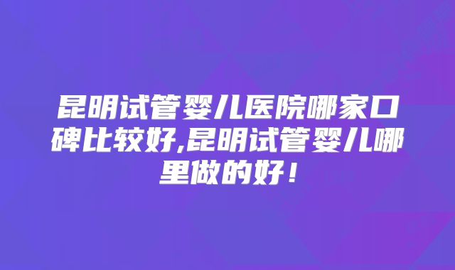 昆明试管婴儿医院哪家口碑比较好,昆明试管婴儿哪里做的好！
