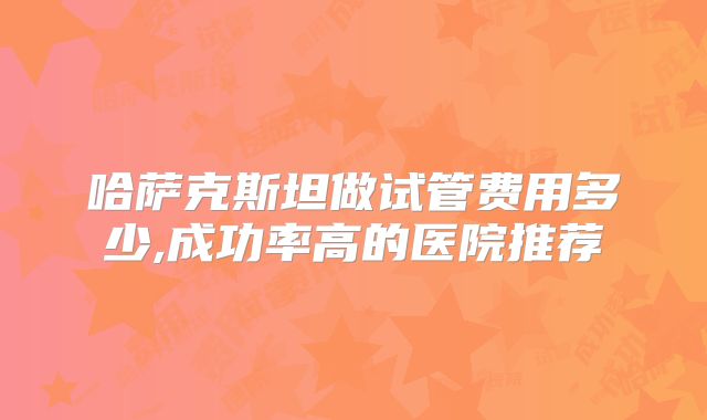 哈萨克斯坦做试管费用多少,成功率高的医院推荐