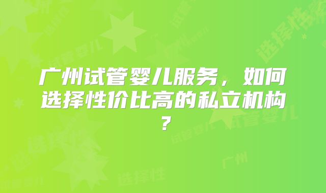 广州试管婴儿服务,如何选择性价比高的私立机构?