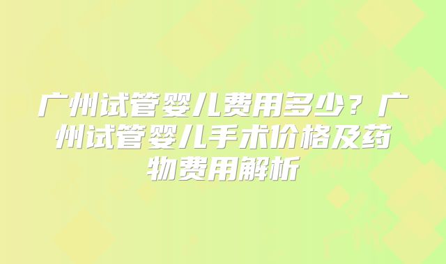 广州试管婴儿费用多少？广州试管婴儿手术价格及药物费用解析