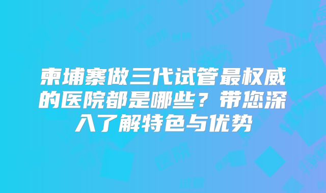 柬埔寨做三代试管最权威的医院都是哪些?带您深入了解特色与优势