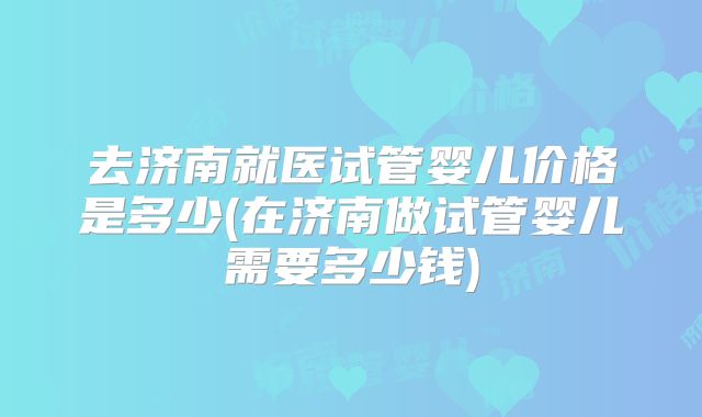 去济南就医试管婴儿价格是多少(在济南做试管婴儿需要多少钱)