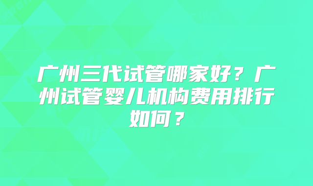 广州三代试管哪家好?广州试管婴儿机构费用排行如何?