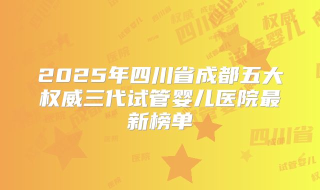 2025年四川省成都五大权威三代试管婴儿医院最新榜单