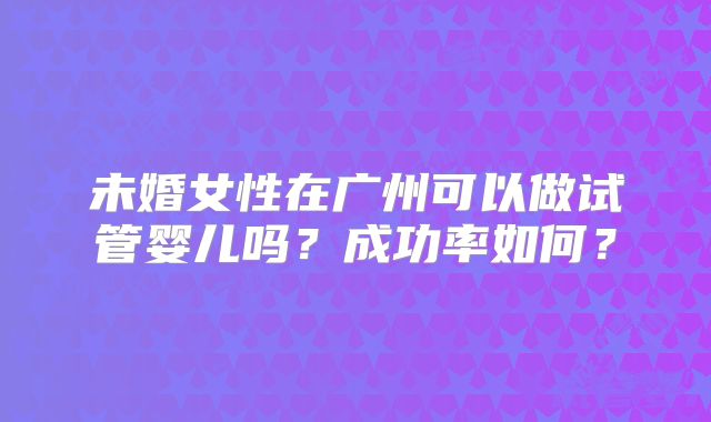 未婚女性在广州可以做试管婴儿吗?成功率如何?