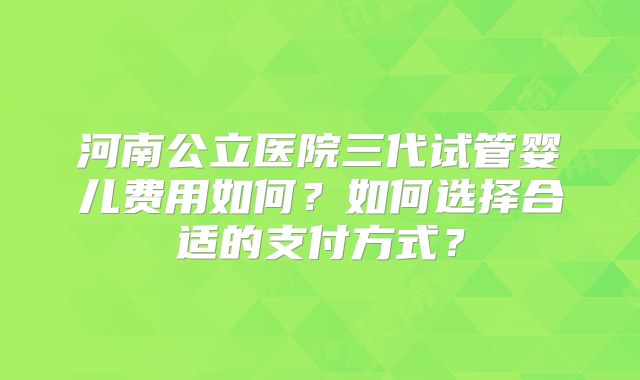 河南公立医院三代试管婴儿费用如何？如何选择合适的支付方式？