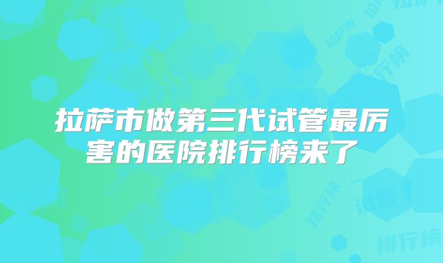 拉萨市做第三代试管最厉害的医院排行榜来了