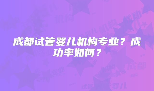 成都试管婴儿机构专业?成功率如何?