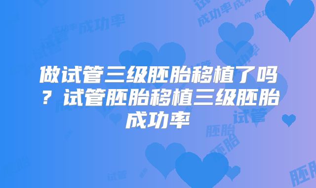 做试管三级胚胎移植了吗?试管胚胎移植三级胚胎成功率