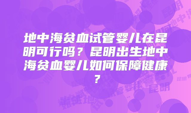 地中海贫血试管婴儿在昆明可行吗？昆明出生地中海贫血婴儿如何保障健康？