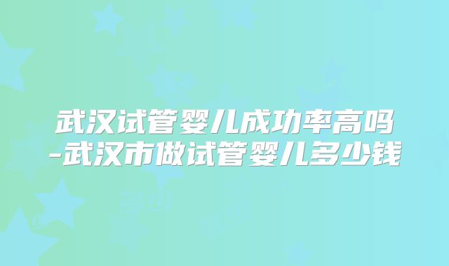 武汉试管婴儿成功率高吗-武汉市做试管婴儿多少钱
