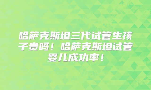 哈萨克斯坦三代试管生孩子贵吗！哈萨克斯坦试管婴儿成功率！