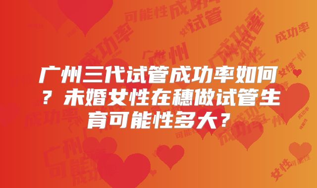 广州三代试管成功率如何?未婚女性在穗做试管生育可能性多大?