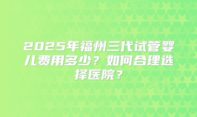2025年福州三代试管婴儿费用多少？如何合理选择医院？