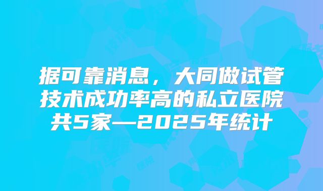 据可靠消息，大同做试管技术成功率高的私立医院共5家—2025年统计