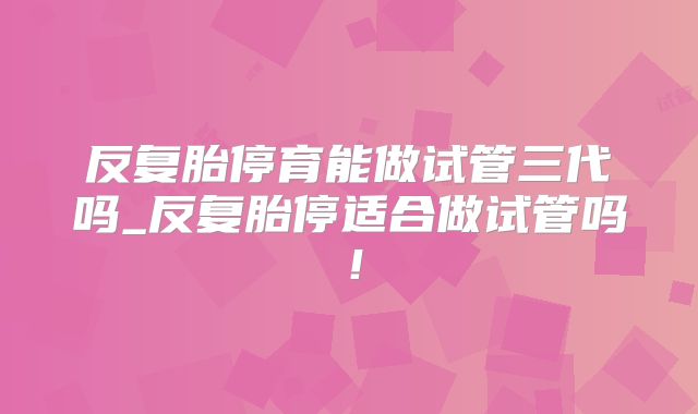 反复胎停育能做试管三代吗_反复胎停适合做试管吗!