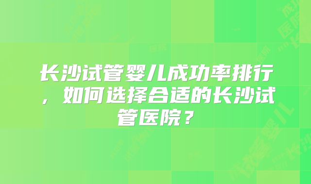 长沙试管婴儿成功率排行,如何选择合适的长沙试管医院?