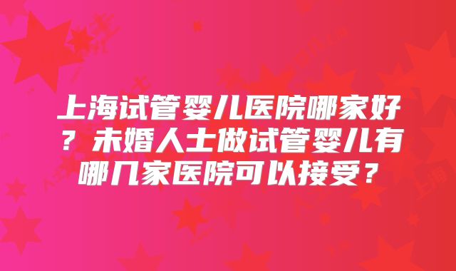 上海试管婴儿医院哪家好?未婚人士做试管婴儿有哪几家医院可以接受?