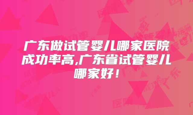 广东做试管婴儿哪家医院成功率高,广东省试管婴儿哪家好！