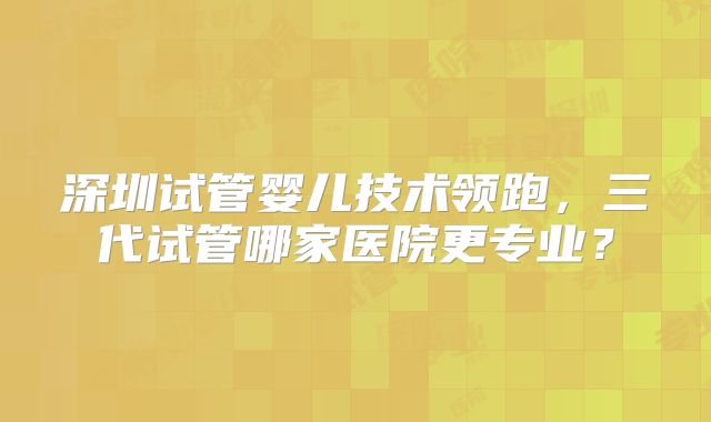 深圳试管婴儿技术领跑,三代试管哪家医院更专业?
