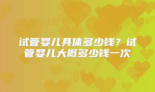 试管婴儿具体多少钱?试管婴儿大概多少钱一次