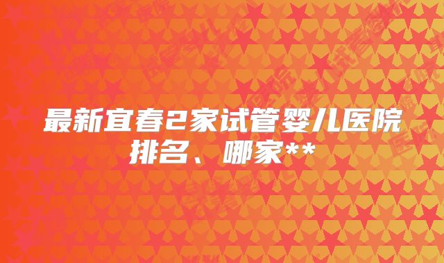 最新宜春2家试管婴儿医院排名、哪家**
