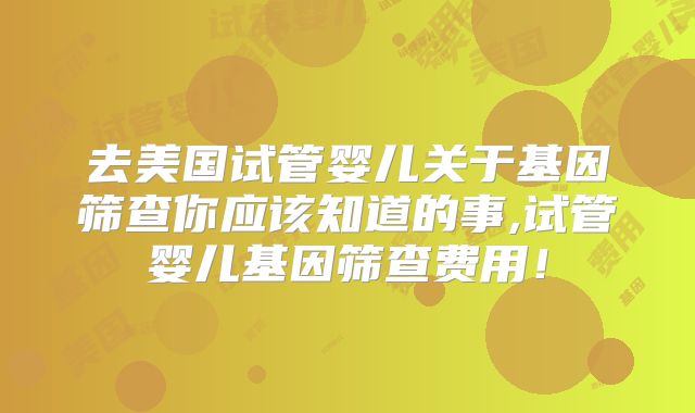 去美国试管婴儿关于基因筛查你应该知道的事,试管婴儿基因筛查费用！