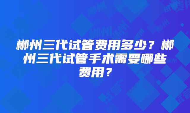 郴州三代试管费用多少？郴州三代试管手术需要哪些费用？