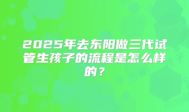 2025年去东阳做三代试管生孩子的流程是怎么样的？