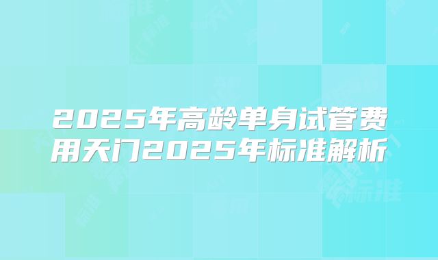 2025年高龄单身试管费用天门2025年标准解析