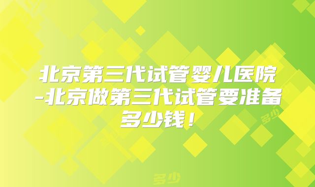 北京第三代试管婴儿医院-北京做第三代试管要准备多少钱！